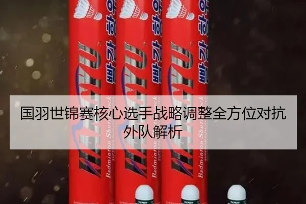 国羽世锦赛核心选手战略调整全方位对抗外队解析